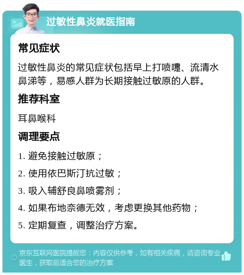 过敏性鼻炎就医指南 常见症状 过敏性鼻炎的常见症状包括早上打喷嚏、流清水鼻涕等，易感人群为长期接触过敏原的人群。 推荐科室 耳鼻喉科 调理要点 1. 避免接触过敏原； 2. 使用依巴斯汀抗过敏； 3. 吸入辅舒良鼻喷雾剂； 4. 如果布地奈德无效，考虑更换其他药物； 5. 定期复查，调整治疗方案。