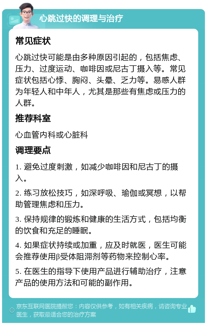 心跳过快的调理与治疗 常见症状 心跳过快可能是由多种原因引起的，包括焦虑、压力、过度运动、咖啡因或尼古丁摄入等。常见症状包括心悸、胸闷、头晕、乏力等。易感人群为年轻人和中年人，尤其是那些有焦虑或压力的人群。 推荐科室 心血管内科或心脏科 调理要点 1. 避免过度刺激，如减少咖啡因和尼古丁的摄入。 2. 练习放松技巧，如深呼吸、瑜伽或冥想，以帮助管理焦虑和压力。 3. 保持规律的锻炼和健康的生活方式，包括均衡的饮食和充足的睡眠。 4. 如果症状持续或加重，应及时就医，医生可能会推荐使用β受体阻滞剂等药物来控制心率。 5. 在医生的指导下使用产品进行辅助治疗，注意产品的使用方法和可能的副作用。