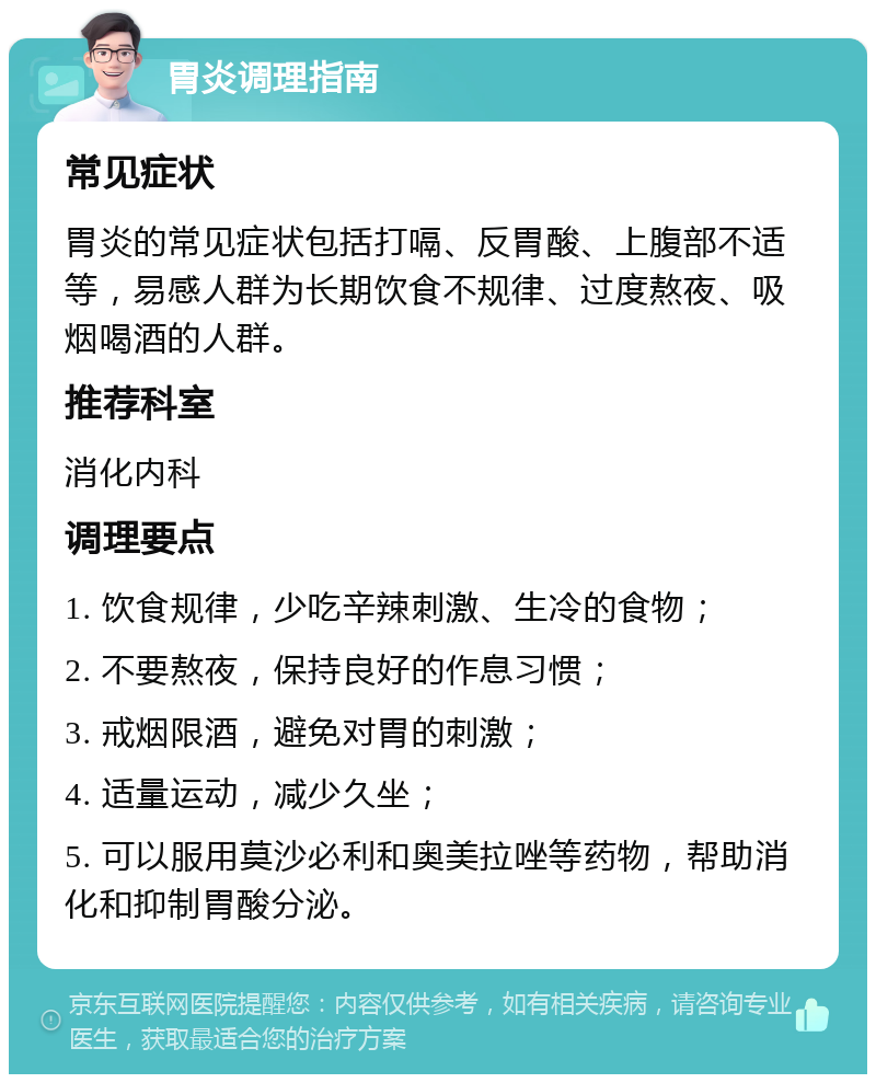 胃炎调理指南 常见症状 胃炎的常见症状包括打嗝、反胃酸、上腹部不适等，易感人群为长期饮食不规律、过度熬夜、吸烟喝酒的人群。 推荐科室 消化内科 调理要点 1. 饮食规律，少吃辛辣刺激、生冷的食物； 2. 不要熬夜，保持良好的作息习惯； 3. 戒烟限酒，避免对胃的刺激； 4. 适量运动，减少久坐； 5. 可以服用莫沙必利和奥美拉唑等药物，帮助消化和抑制胃酸分泌。