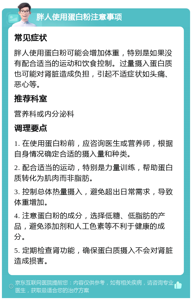 胖人使用蛋白粉注意事项 常见症状 胖人使用蛋白粉可能会增加体重，特别是如果没有配合适当的运动和饮食控制。过量摄入蛋白质也可能对肾脏造成负担，引起不适症状如头痛、恶心等。 推荐科室 营养科或内分泌科 调理要点 1. 在使用蛋白粉前，应咨询医生或营养师，根据自身情况确定合适的摄入量和种类。 2. 配合适当的运动，特别是力量训练，帮助蛋白质转化为肌肉而非脂肪。 3. 控制总体热量摄入，避免超出日常需求，导致体重增加。 4. 注意蛋白粉的成分，选择低糖、低脂肪的产品，避免添加剂和人工色素等不利于健康的成分。 5. 定期检查肾功能，确保蛋白质摄入不会对肾脏造成损害。