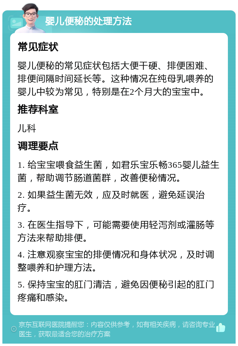 婴儿便秘的处理方法 常见症状 婴儿便秘的常见症状包括大便干硬、排便困难、排便间隔时间延长等。这种情况在纯母乳喂养的婴儿中较为常见，特别是在2个月大的宝宝中。 推荐科室 儿科 调理要点 1. 给宝宝喂食益生菌，如君乐宝乐畅365婴儿益生菌，帮助调节肠道菌群，改善便秘情况。 2. 如果益生菌无效，应及时就医，避免延误治疗。 3. 在医生指导下，可能需要使用轻泻剂或灌肠等方法来帮助排便。 4. 注意观察宝宝的排便情况和身体状况，及时调整喂养和护理方法。 5. 保持宝宝的肛门清洁，避免因便秘引起的肛门疼痛和感染。