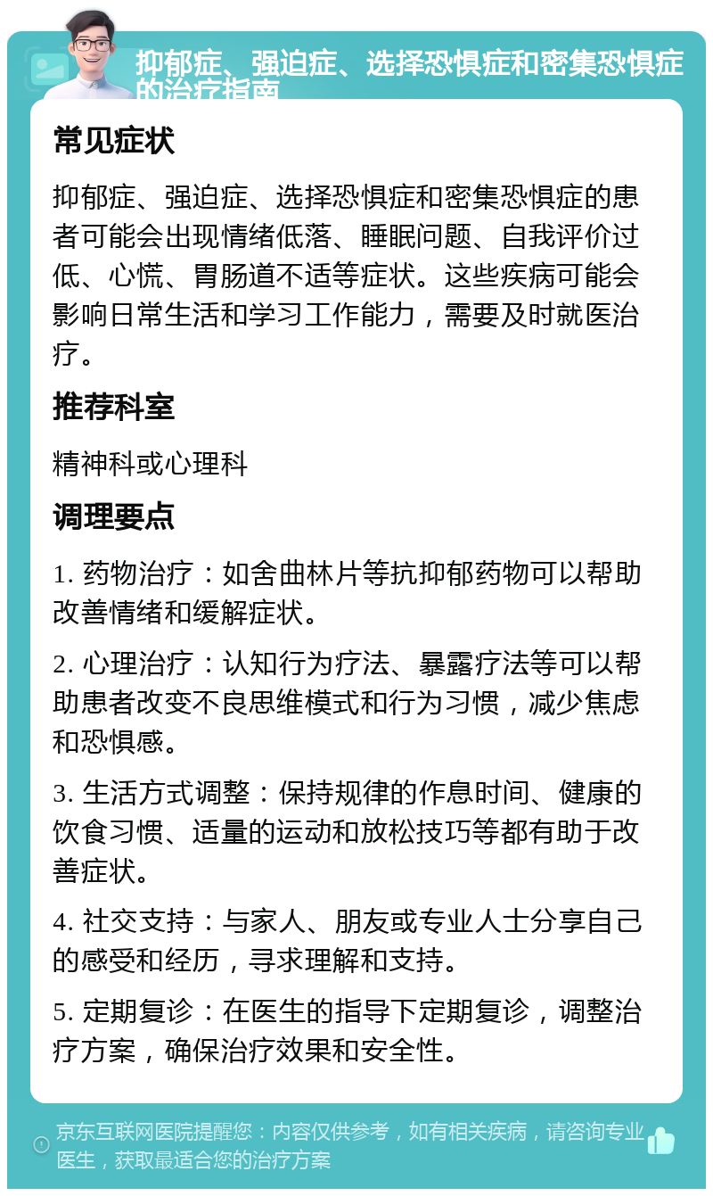 抑郁症、强迫症、选择恐惧症和密集恐惧症的治疗指南 常见症状 抑郁症、强迫症、选择恐惧症和密集恐惧症的患者可能会出现情绪低落、睡眠问题、自我评价过低、心慌、胃肠道不适等症状。这些疾病可能会影响日常生活和学习工作能力，需要及时就医治疗。 推荐科室 精神科或心理科 调理要点 1. 药物治疗：如舍曲林片等抗抑郁药物可以帮助改善情绪和缓解症状。 2. 心理治疗：认知行为疗法、暴露疗法等可以帮助患者改变不良思维模式和行为习惯，减少焦虑和恐惧感。 3. 生活方式调整：保持规律的作息时间、健康的饮食习惯、适量的运动和放松技巧等都有助于改善症状。 4. 社交支持：与家人、朋友或专业人士分享自己的感受和经历，寻求理解和支持。 5. 定期复诊：在医生的指导下定期复诊，调整治疗方案，确保治疗效果和安全性。