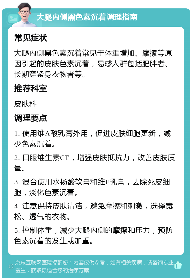 大腿内侧黑色素沉着调理指南 常见症状 大腿内侧黑色素沉着常见于体重增加、摩擦等原因引起的皮肤色素沉着，易感人群包括肥胖者、长期穿紧身衣物者等。 推荐科室 皮肤科 调理要点 1. 使用维A酸乳膏外用，促进皮肤细胞更新，减少色素沉着。 2. 口服维生素CE，增强皮肤抵抗力，改善皮肤质量。 3. 混合使用水杨酸软膏和维E乳膏，去除死皮细胞，淡化色素沉着。 4. 注意保持皮肤清洁，避免摩擦和刺激，选择宽松、透气的衣物。 5. 控制体重，减少大腿内侧的摩擦和压力，预防色素沉着的发生或加重。