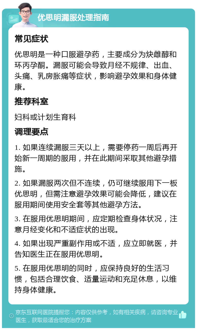 优思明漏服处理指南 常见症状 优思明是一种口服避孕药，主要成分为炔雌醇和环丙孕酮。漏服可能会导致月经不规律、出血、头痛、乳房胀痛等症状，影响避孕效果和身体健康。 推荐科室 妇科或计划生育科 调理要点 1. 如果连续漏服三天以上，需要停药一周后再开始新一周期的服用，并在此期间采取其他避孕措施。 2. 如果漏服两次但不连续，仍可继续服用下一板优思明，但需注意避孕效果可能会降低，建议在服用期间使用安全套等其他避孕方法。 3. 在服用优思明期间，应定期检查身体状况，注意月经变化和不适症状的出现。 4. 如果出现严重副作用或不适，应立即就医，并告知医生正在服用优思明。 5. 在服用优思明的同时，应保持良好的生活习惯，包括合理饮食、适量运动和充足休息，以维持身体健康。