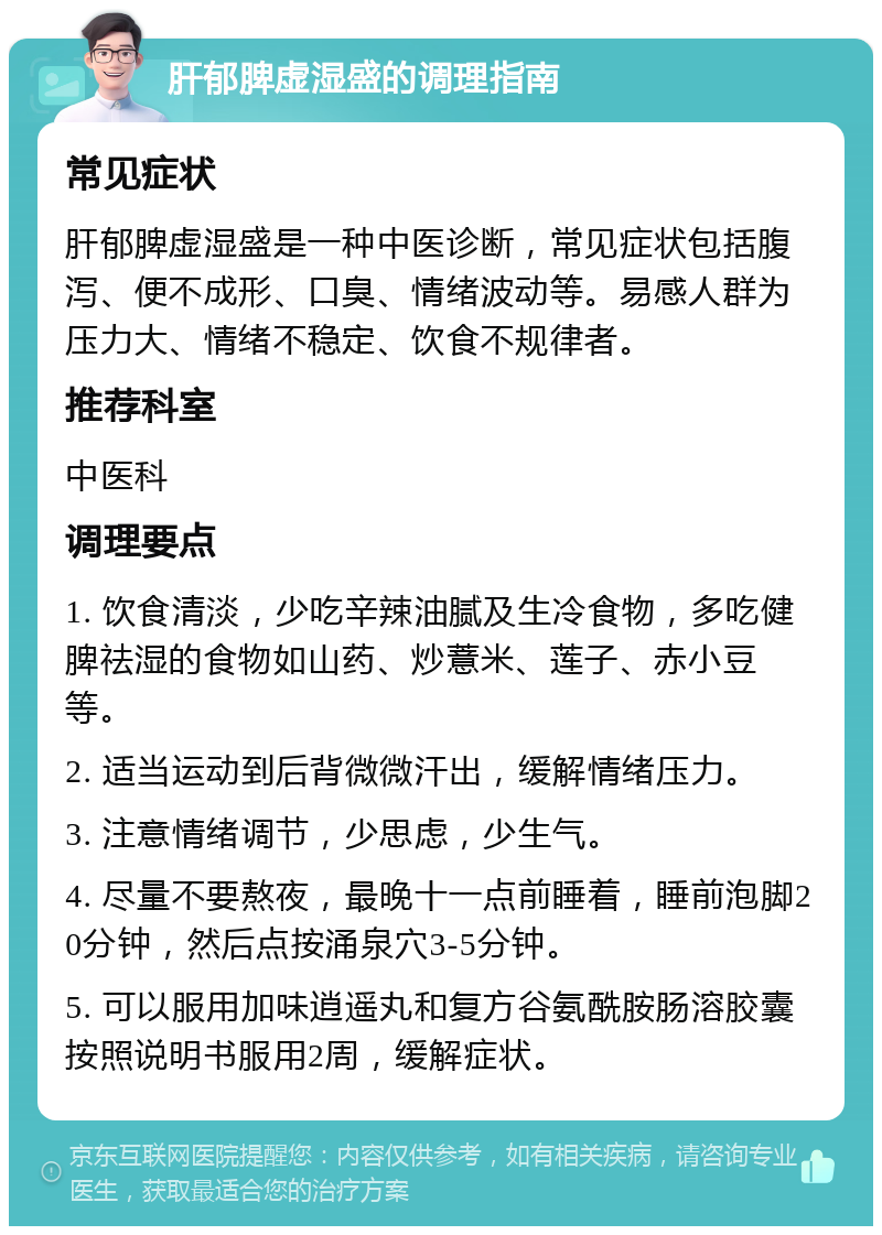 肝郁脾虚湿盛的调理指南 常见症状 肝郁脾虚湿盛是一种中医诊断，常见症状包括腹泻、便不成形、口臭、情绪波动等。易感人群为压力大、情绪不稳定、饮食不规律者。 推荐科室 中医科 调理要点 1. 饮食清淡，少吃辛辣油腻及生冷食物，多吃健脾祛湿的食物如山药、炒薏米、莲子、赤小豆等。 2. 适当运动到后背微微汗出，缓解情绪压力。 3. 注意情绪调节，少思虑，少生气。 4. 尽量不要熬夜，最晚十一点前睡着，睡前泡脚20分钟，然后点按涌泉穴3-5分钟。 5. 可以服用加味逍遥丸和复方谷氨酰胺肠溶胶囊按照说明书服用2周，缓解症状。