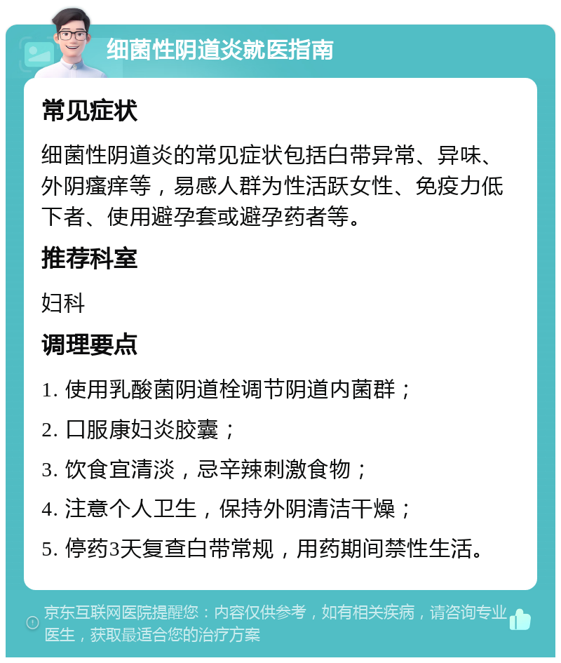 细菌性阴道炎就医指南 常见症状 细菌性阴道炎的常见症状包括白带异常、异味、外阴瘙痒等，易感人群为性活跃女性、免疫力低下者、使用避孕套或避孕药者等。 推荐科室 妇科 调理要点 1. 使用乳酸菌阴道栓调节阴道内菌群； 2. 口服康妇炎胶囊； 3. 饮食宜清淡，忌辛辣刺激食物； 4. 注意个人卫生，保持外阴清洁干燥； 5. 停药3天复查白带常规，用药期间禁性生活。