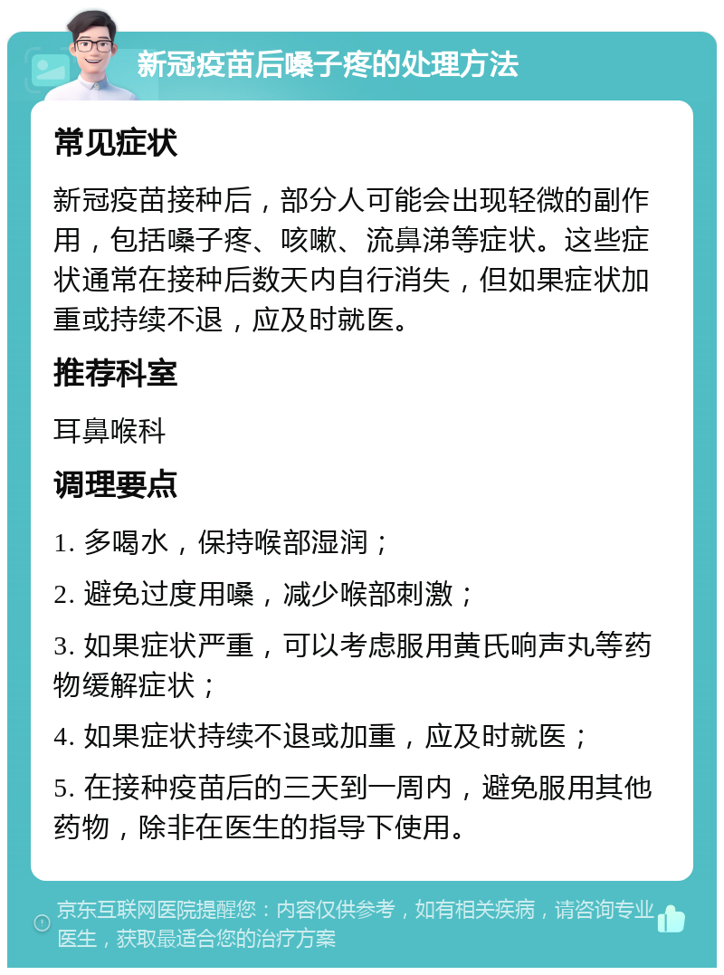 新冠疫苗后嗓子疼的处理方法 常见症状 新冠疫苗接种后，部分人可能会出现轻微的副作用，包括嗓子疼、咳嗽、流鼻涕等症状。这些症状通常在接种后数天内自行消失，但如果症状加重或持续不退，应及时就医。 推荐科室 耳鼻喉科 调理要点 1. 多喝水，保持喉部湿润； 2. 避免过度用嗓，减少喉部刺激； 3. 如果症状严重，可以考虑服用黄氏响声丸等药物缓解症状； 4. 如果症状持续不退或加重，应及时就医； 5. 在接种疫苗后的三天到一周内，避免服用其他药物，除非在医生的指导下使用。