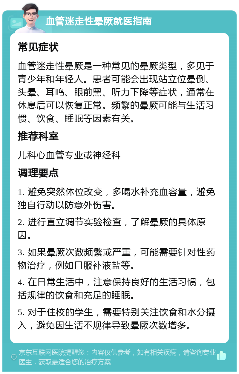 血管迷走性晕厥就医指南 常见症状 血管迷走性晕厥是一种常见的晕厥类型，多见于青少年和年轻人。患者可能会出现站立位晕倒、头晕、耳鸣、眼前黑、听力下降等症状，通常在休息后可以恢复正常。频繁的晕厥可能与生活习惯、饮食、睡眠等因素有关。 推荐科室 儿科心血管专业或神经科 调理要点 1. 避免突然体位改变，多喝水补充血容量，避免独自行动以防意外伤害。 2. 进行直立调节实验检查，了解晕厥的具体原因。 3. 如果晕厥次数频繁或严重，可能需要针对性药物治疗，例如口服补液盐等。 4. 在日常生活中，注意保持良好的生活习惯，包括规律的饮食和充足的睡眠。 5. 对于住校的学生，需要特别关注饮食和水分摄入，避免因生活不规律导致晕厥次数增多。