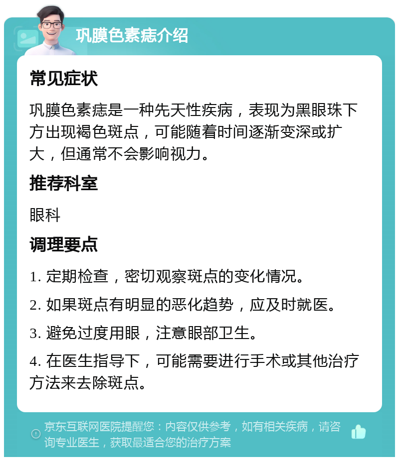 巩膜色素痣介绍 常见症状 巩膜色素痣是一种先天性疾病，表现为黑眼珠下方出现褐色斑点，可能随着时间逐渐变深或扩大，但通常不会影响视力。 推荐科室 眼科 调理要点 1. 定期检查，密切观察斑点的变化情况。 2. 如果斑点有明显的恶化趋势，应及时就医。 3. 避免过度用眼，注意眼部卫生。 4. 在医生指导下，可能需要进行手术或其他治疗方法来去除斑点。