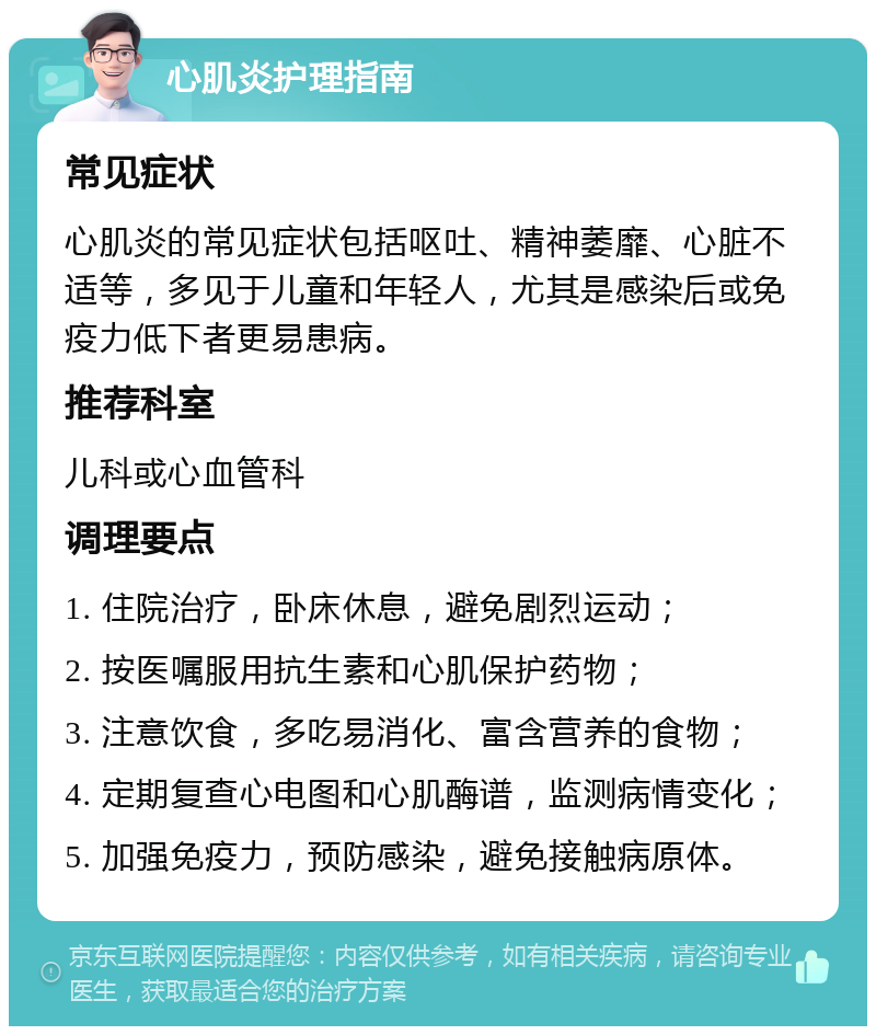 心肌炎护理指南 常见症状 心肌炎的常见症状包括呕吐、精神萎靡、心脏不适等，多见于儿童和年轻人，尤其是感染后或免疫力低下者更易患病。 推荐科室 儿科或心血管科 调理要点 1. 住院治疗，卧床休息，避免剧烈运动； 2. 按医嘱服用抗生素和心肌保护药物； 3. 注意饮食，多吃易消化、富含营养的食物； 4. 定期复查心电图和心肌酶谱，监测病情变化； 5. 加强免疫力，预防感染，避免接触病原体。