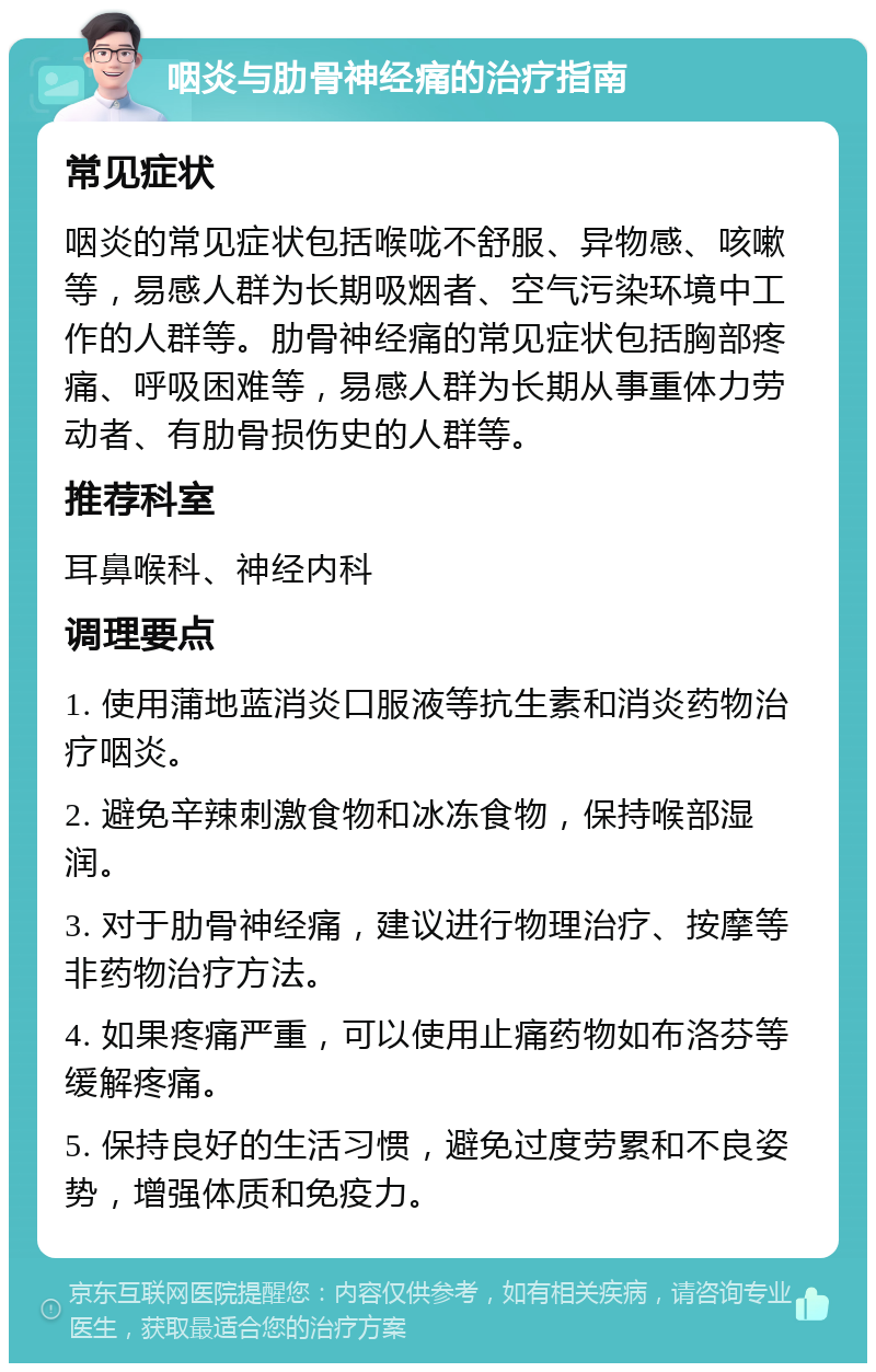 咽炎与肋骨神经痛的治疗指南 常见症状 咽炎的常见症状包括喉咙不舒服、异物感、咳嗽等，易感人群为长期吸烟者、空气污染环境中工作的人群等。肋骨神经痛的常见症状包括胸部疼痛、呼吸困难等，易感人群为长期从事重体力劳动者、有肋骨损伤史的人群等。 推荐科室 耳鼻喉科、神经内科 调理要点 1. 使用蒲地蓝消炎口服液等抗生素和消炎药物治疗咽炎。 2. 避免辛辣刺激食物和冰冻食物，保持喉部湿润。 3. 对于肋骨神经痛，建议进行物理治疗、按摩等非药物治疗方法。 4. 如果疼痛严重，可以使用止痛药物如布洛芬等缓解疼痛。 5. 保持良好的生活习惯，避免过度劳累和不良姿势，增强体质和免疫力。