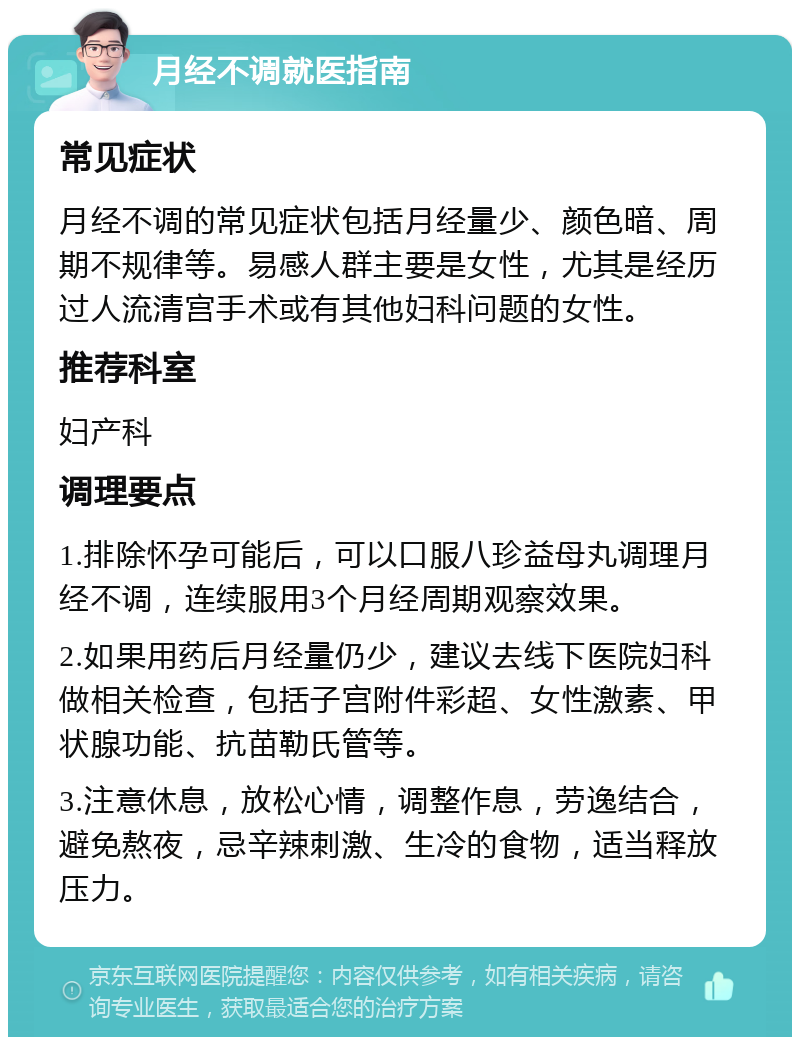 月经不调就医指南 常见症状 月经不调的常见症状包括月经量少、颜色暗、周期不规律等。易感人群主要是女性，尤其是经历过人流清宫手术或有其他妇科问题的女性。 推荐科室 妇产科 调理要点 1.排除怀孕可能后，可以口服八珍益母丸调理月经不调，连续服用3个月经周期观察效果。 2.如果用药后月经量仍少，建议去线下医院妇科做相关检查，包括子宫附件彩超、女性激素、甲状腺功能、抗苗勒氏管等。 3.注意休息，放松心情，调整作息，劳逸结合，避免熬夜，忌辛辣刺激、生冷的食物，适当释放压力。