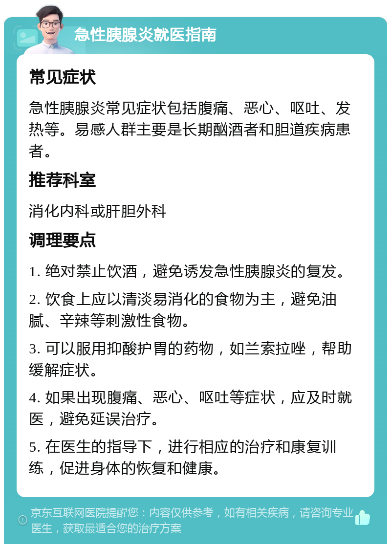 急性胰腺炎就医指南 常见症状 急性胰腺炎常见症状包括腹痛、恶心、呕吐、发热等。易感人群主要是长期酗酒者和胆道疾病患者。 推荐科室 消化内科或肝胆外科 调理要点 1. 绝对禁止饮酒，避免诱发急性胰腺炎的复发。 2. 饮食上应以清淡易消化的食物为主，避免油腻、辛辣等刺激性食物。 3. 可以服用抑酸护胃的药物，如兰索拉唑，帮助缓解症状。 4. 如果出现腹痛、恶心、呕吐等症状，应及时就医，避免延误治疗。 5. 在医生的指导下，进行相应的治疗和康复训练，促进身体的恢复和健康。