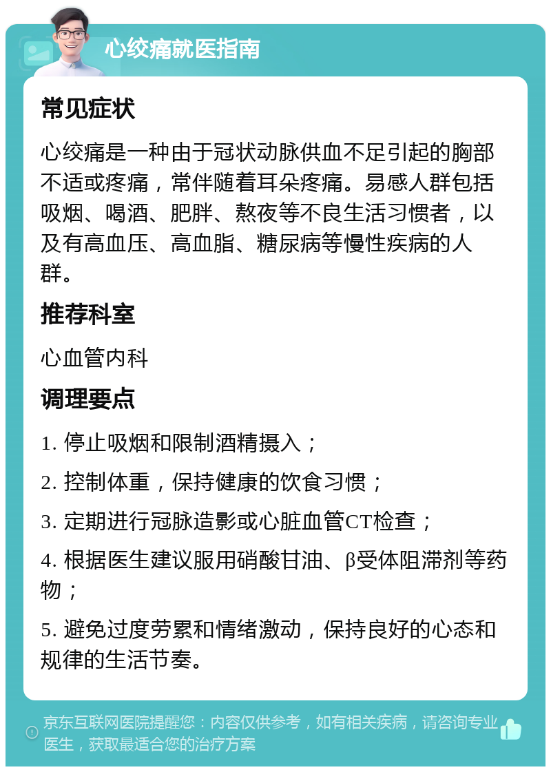 心绞痛就医指南 常见症状 心绞痛是一种由于冠状动脉供血不足引起的胸部不适或疼痛，常伴随着耳朵疼痛。易感人群包括吸烟、喝酒、肥胖、熬夜等不良生活习惯者，以及有高血压、高血脂、糖尿病等慢性疾病的人群。 推荐科室 心血管内科 调理要点 1. 停止吸烟和限制酒精摄入； 2. 控制体重，保持健康的饮食习惯； 3. 定期进行冠脉造影或心脏血管CT检查； 4. 根据医生建议服用硝酸甘油、β受体阻滞剂等药物； 5. 避免过度劳累和情绪激动，保持良好的心态和规律的生活节奏。