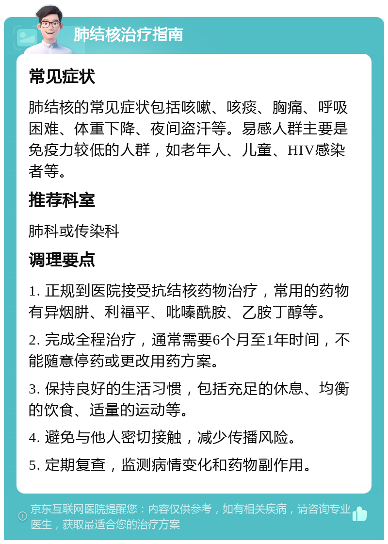 肺结核治疗指南 常见症状 肺结核的常见症状包括咳嗽、咳痰、胸痛、呼吸困难、体重下降、夜间盗汗等。易感人群主要是免疫力较低的人群，如老年人、儿童、HIV感染者等。 推荐科室 肺科或传染科 调理要点 1. 正规到医院接受抗结核药物治疗，常用的药物有异烟肼、利福平、吡嗪酰胺、乙胺丁醇等。 2. 完成全程治疗，通常需要6个月至1年时间，不能随意停药或更改用药方案。 3. 保持良好的生活习惯，包括充足的休息、均衡的饮食、适量的运动等。 4. 避免与他人密切接触，减少传播风险。 5. 定期复查，监测病情变化和药物副作用。