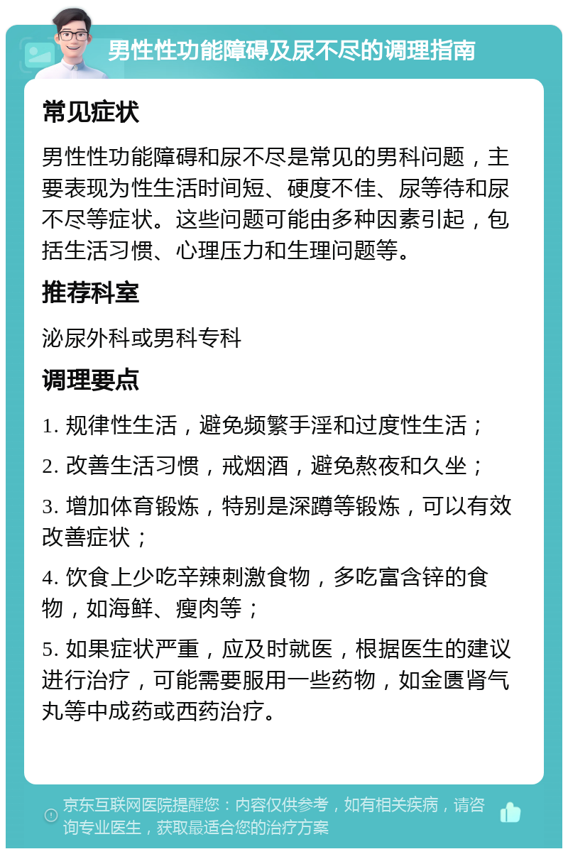 男性性功能障碍及尿不尽的调理指南 常见症状 男性性功能障碍和尿不尽是常见的男科问题，主要表现为性生活时间短、硬度不佳、尿等待和尿不尽等症状。这些问题可能由多种因素引起，包括生活习惯、心理压力和生理问题等。 推荐科室 泌尿外科或男科专科 调理要点 1. 规律性生活，避免频繁手淫和过度性生活； 2. 改善生活习惯，戒烟酒，避免熬夜和久坐； 3. 增加体育锻炼，特别是深蹲等锻炼，可以有效改善症状； 4. 饮食上少吃辛辣刺激食物，多吃富含锌的食物，如海鲜、瘦肉等； 5. 如果症状严重，应及时就医，根据医生的建议进行治疗，可能需要服用一些药物，如金匮肾气丸等中成药或西药治疗。