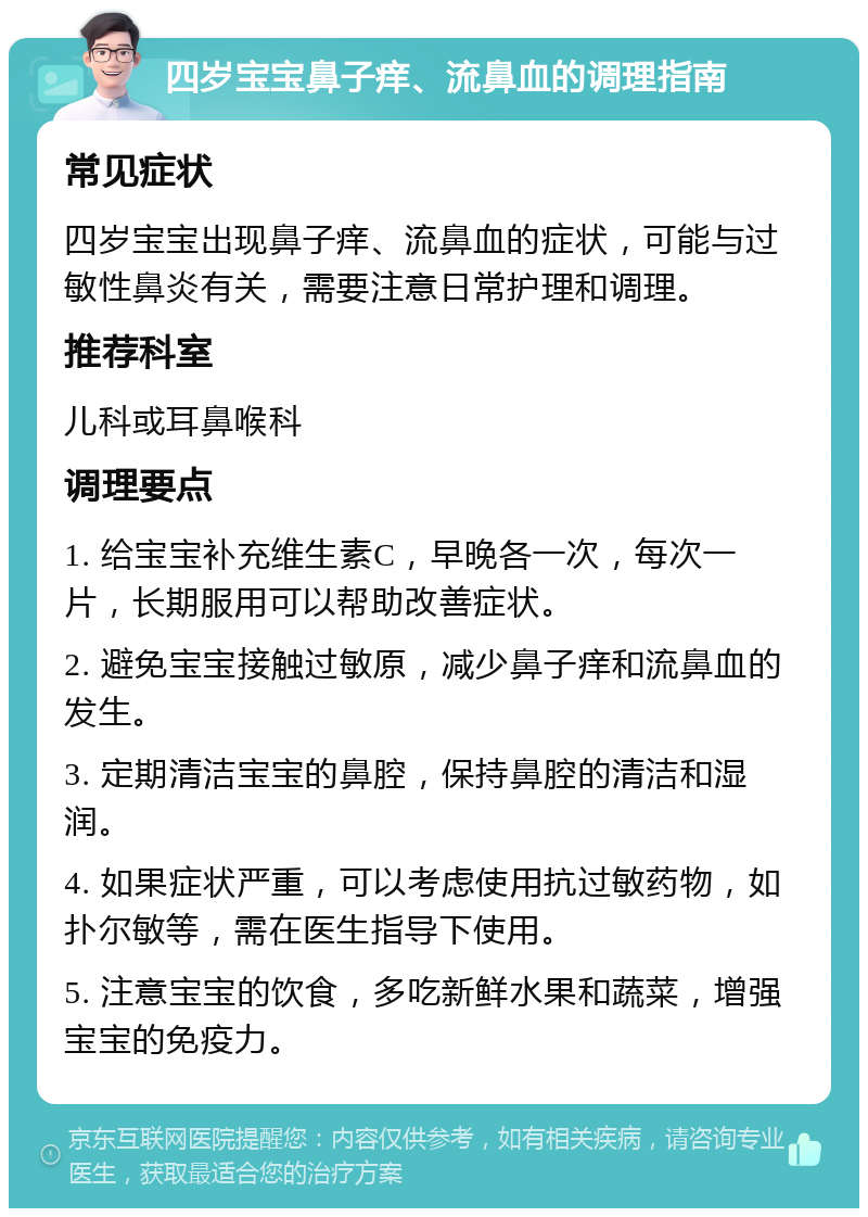 四岁宝宝鼻子痒、流鼻血的调理指南 常见症状 四岁宝宝出现鼻子痒、流鼻血的症状，可能与过敏性鼻炎有关，需要注意日常护理和调理。 推荐科室 儿科或耳鼻喉科 调理要点 1. 给宝宝补充维生素C，早晚各一次，每次一片，长期服用可以帮助改善症状。 2. 避免宝宝接触过敏原，减少鼻子痒和流鼻血的发生。 3. 定期清洁宝宝的鼻腔，保持鼻腔的清洁和湿润。 4. 如果症状严重，可以考虑使用抗过敏药物，如扑尔敏等，需在医生指导下使用。 5. 注意宝宝的饮食，多吃新鲜水果和蔬菜，增强宝宝的免疫力。