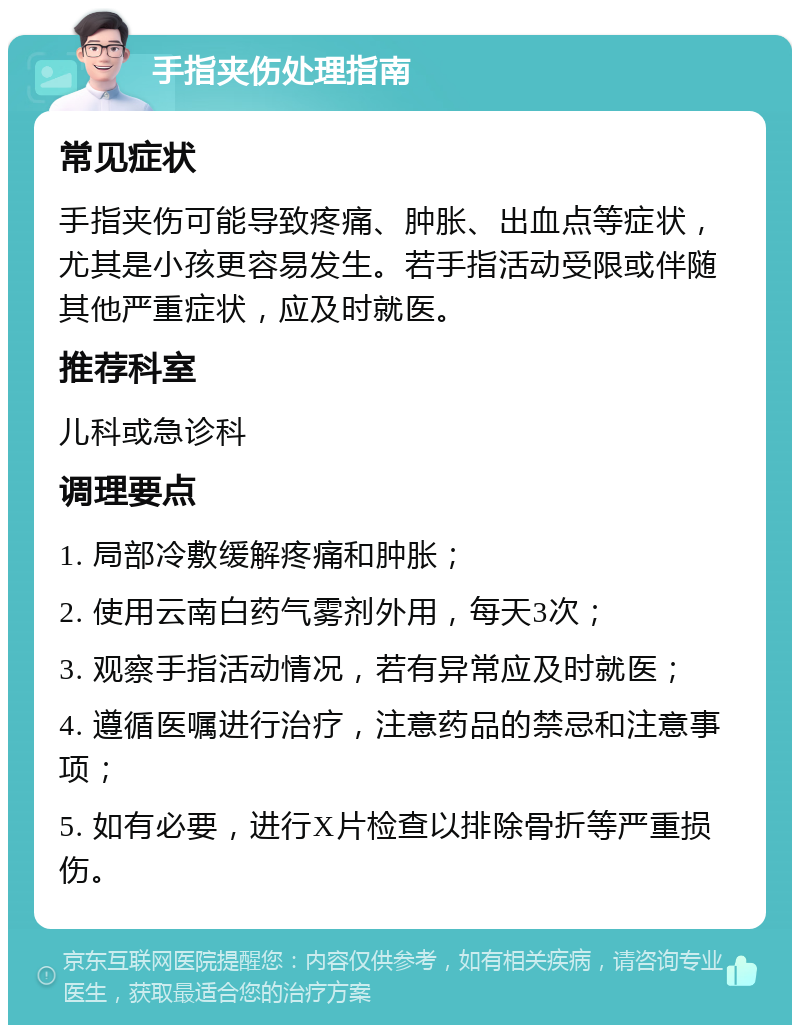 手指夹伤处理指南 常见症状 手指夹伤可能导致疼痛、肿胀、出血点等症状，尤其是小孩更容易发生。若手指活动受限或伴随其他严重症状，应及时就医。 推荐科室 儿科或急诊科 调理要点 1. 局部冷敷缓解疼痛和肿胀； 2. 使用云南白药气雾剂外用，每天3次； 3. 观察手指活动情况，若有异常应及时就医； 4. 遵循医嘱进行治疗，注意药品的禁忌和注意事项； 5. 如有必要，进行X片检查以排除骨折等严重损伤。