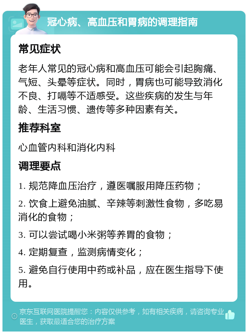 冠心病、高血压和胃病的调理指南 常见症状 老年人常见的冠心病和高血压可能会引起胸痛、气短、头晕等症状。同时，胃病也可能导致消化不良、打嗝等不适感受。这些疾病的发生与年龄、生活习惯、遗传等多种因素有关。 推荐科室 心血管内科和消化内科 调理要点 1. 规范降血压治疗，遵医嘱服用降压药物； 2. 饮食上避免油腻、辛辣等刺激性食物，多吃易消化的食物； 3. 可以尝试喝小米粥等养胃的食物； 4. 定期复查，监测病情变化； 5. 避免自行使用中药或补品，应在医生指导下使用。