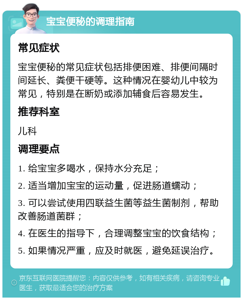 宝宝便秘的调理指南 常见症状 宝宝便秘的常见症状包括排便困难、排便间隔时间延长、粪便干硬等。这种情况在婴幼儿中较为常见，特别是在断奶或添加辅食后容易发生。 推荐科室 儿科 调理要点 1. 给宝宝多喝水，保持水分充足； 2. 适当增加宝宝的运动量，促进肠道蠕动； 3. 可以尝试使用四联益生菌等益生菌制剂，帮助改善肠道菌群； 4. 在医生的指导下，合理调整宝宝的饮食结构； 5. 如果情况严重，应及时就医，避免延误治疗。