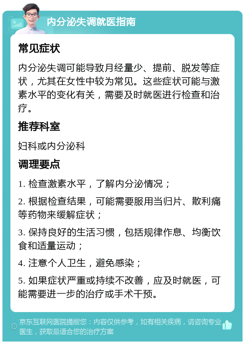 内分泌失调就医指南 常见症状 内分泌失调可能导致月经量少、提前、脱发等症状，尤其在女性中较为常见。这些症状可能与激素水平的变化有关，需要及时就医进行检查和治疗。 推荐科室 妇科或内分泌科 调理要点 1. 检查激素水平，了解内分泌情况； 2. 根据检查结果，可能需要服用当归片、散利痛等药物来缓解症状； 3. 保持良好的生活习惯，包括规律作息、均衡饮食和适量运动； 4. 注意个人卫生，避免感染； 5. 如果症状严重或持续不改善，应及时就医，可能需要进一步的治疗或手术干预。