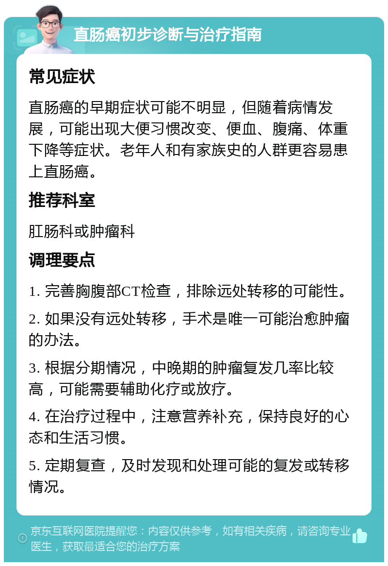 直肠癌初步诊断与治疗指南 常见症状 直肠癌的早期症状可能不明显，但随着病情发展，可能出现大便习惯改变、便血、腹痛、体重下降等症状。老年人和有家族史的人群更容易患上直肠癌。 推荐科室 肛肠科或肿瘤科 调理要点 1. 完善胸腹部CT检查，排除远处转移的可能性。 2. 如果没有远处转移，手术是唯一可能治愈肿瘤的办法。 3. 根据分期情况，中晚期的肿瘤复发几率比较高，可能需要辅助化疗或放疗。 4. 在治疗过程中，注意营养补充，保持良好的心态和生活习惯。 5. 定期复查，及时发现和处理可能的复发或转移情况。