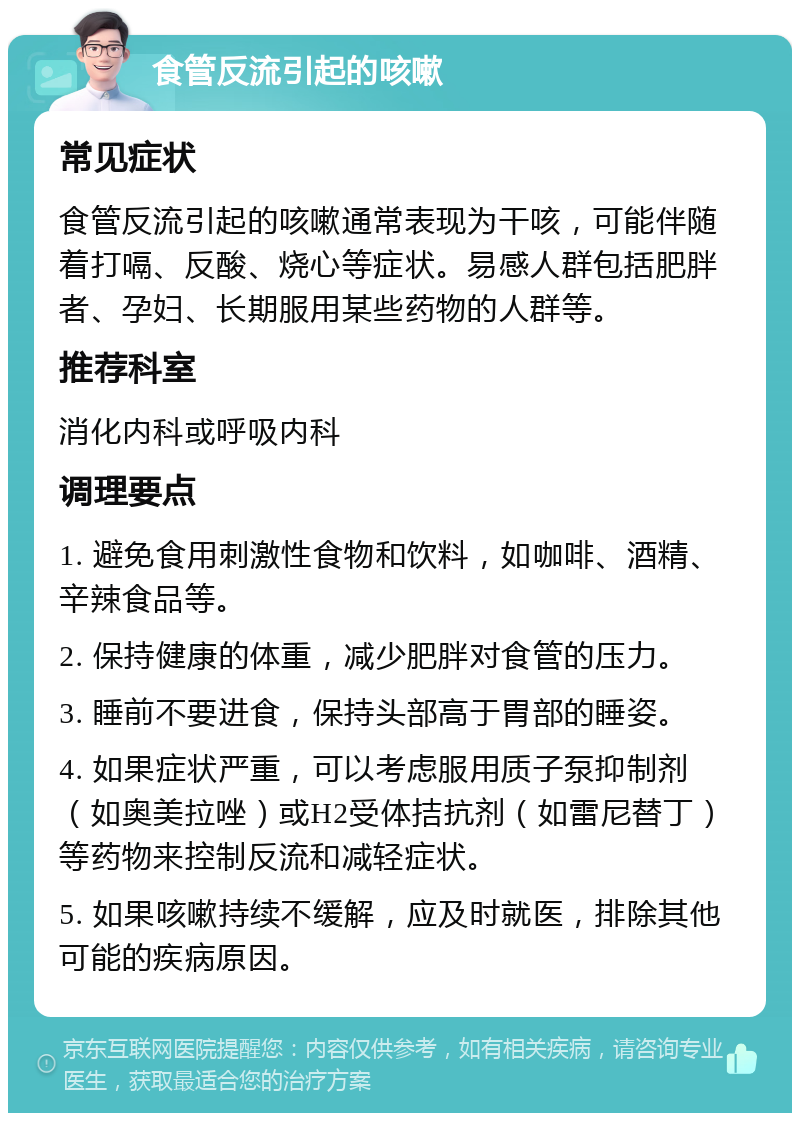 食管反流引起的咳嗽 常见症状 食管反流引起的咳嗽通常表现为干咳，可能伴随着打嗝、反酸、烧心等症状。易感人群包括肥胖者、孕妇、长期服用某些药物的人群等。 推荐科室 消化内科或呼吸内科 调理要点 1. 避免食用刺激性食物和饮料，如咖啡、酒精、辛辣食品等。 2. 保持健康的体重，减少肥胖对食管的压力。 3. 睡前不要进食，保持头部高于胃部的睡姿。 4. 如果症状严重，可以考虑服用质子泵抑制剂（如奥美拉唑）或H2受体拮抗剂（如雷尼替丁）等药物来控制反流和减轻症状。 5. 如果咳嗽持续不缓解，应及时就医，排除其他可能的疾病原因。