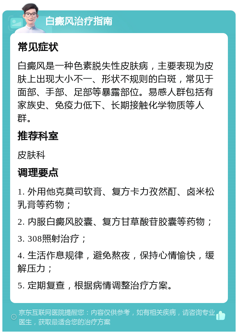 白癜风治疗指南 常见症状 白癜风是一种色素脱失性皮肤病，主要表现为皮肤上出现大小不一、形状不规则的白斑，常见于面部、手部、足部等暴露部位。易感人群包括有家族史、免疫力低下、长期接触化学物质等人群。 推荐科室 皮肤科 调理要点 1. 外用他克莫司软膏、复方卡力孜然酊、卤米松乳膏等药物； 2. 内服白癜风胶囊、复方甘草酸苷胶囊等药物； 3. 308照射治疗； 4. 生活作息规律，避免熬夜，保持心情愉快，缓解压力； 5. 定期复查，根据病情调整治疗方案。