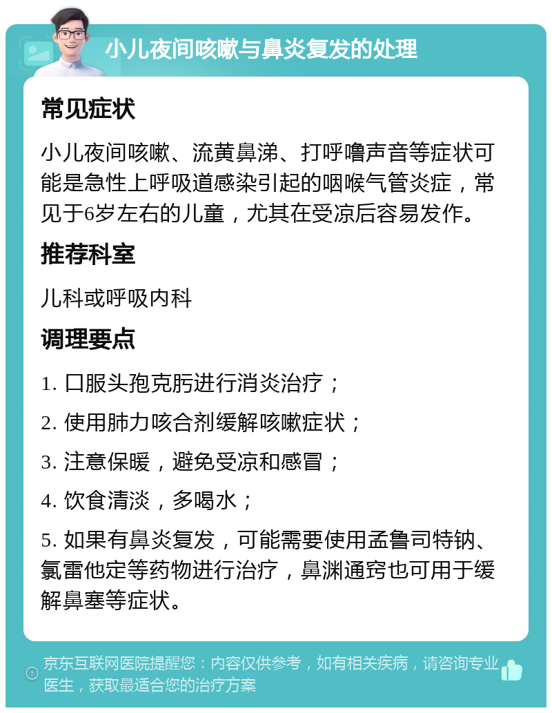 小儿夜间咳嗽与鼻炎复发的处理 常见症状 小儿夜间咳嗽、流黄鼻涕、打呼噜声音等症状可能是急性上呼吸道感染引起的咽喉气管炎症，常见于6岁左右的儿童，尤其在受凉后容易发作。 推荐科室 儿科或呼吸内科 调理要点 1. 口服头孢克肟进行消炎治疗； 2. 使用肺力咳合剂缓解咳嗽症状； 3. 注意保暖，避免受凉和感冒； 4. 饮食清淡，多喝水； 5. 如果有鼻炎复发，可能需要使用孟鲁司特钠、氯雷他定等药物进行治疗，鼻渊通窍也可用于缓解鼻塞等症状。