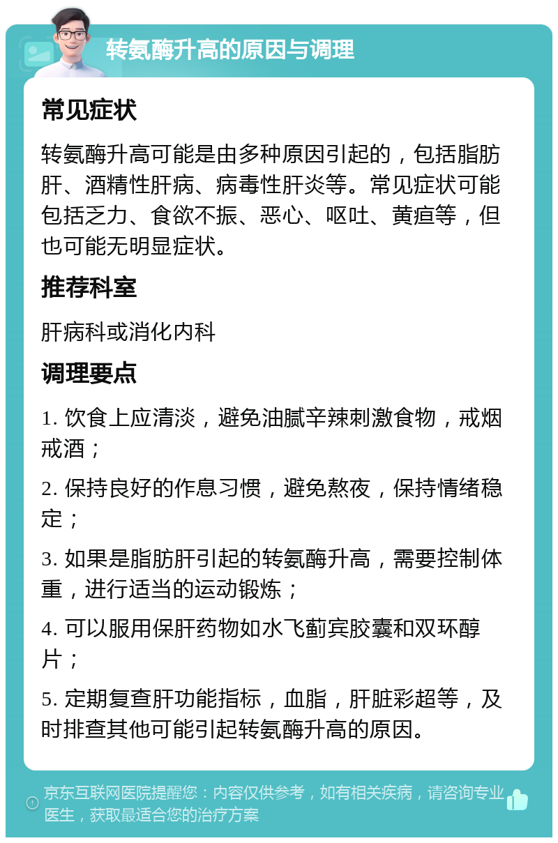 转氨酶升高的原因与调理 常见症状 转氨酶升高可能是由多种原因引起的，包括脂肪肝、酒精性肝病、病毒性肝炎等。常见症状可能包括乏力、食欲不振、恶心、呕吐、黄疸等，但也可能无明显症状。 推荐科室 肝病科或消化内科 调理要点 1. 饮食上应清淡，避免油腻辛辣刺激食物，戒烟戒酒； 2. 保持良好的作息习惯，避免熬夜，保持情绪稳定； 3. 如果是脂肪肝引起的转氨酶升高，需要控制体重，进行适当的运动锻炼； 4. 可以服用保肝药物如水飞蓟宾胶囊和双环醇片； 5. 定期复查肝功能指标，血脂，肝脏彩超等，及时排查其他可能引起转氨酶升高的原因。