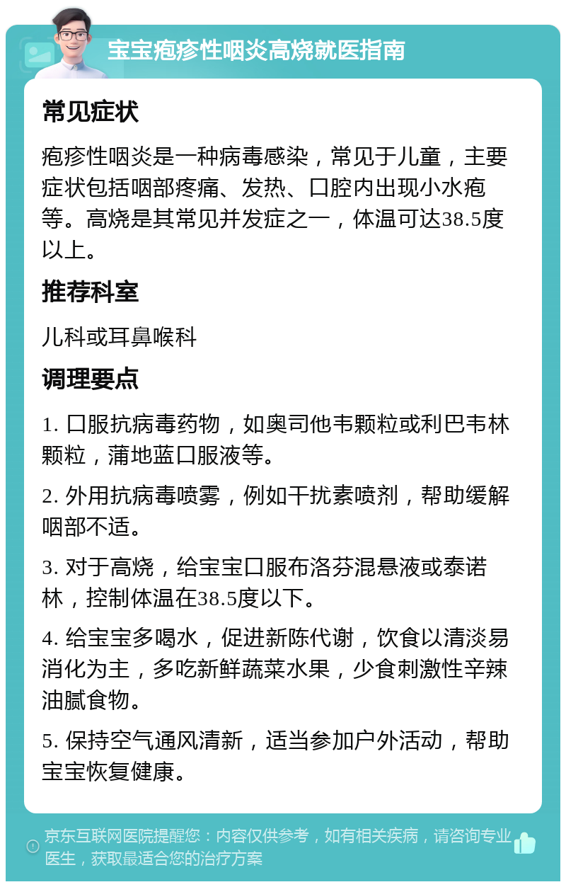 宝宝疱疹性咽炎高烧就医指南 常见症状 疱疹性咽炎是一种病毒感染，常见于儿童，主要症状包括咽部疼痛、发热、口腔内出现小水疱等。高烧是其常见并发症之一，体温可达38.5度以上。 推荐科室 儿科或耳鼻喉科 调理要点 1. 口服抗病毒药物，如奥司他韦颗粒或利巴韦林颗粒，蒲地蓝口服液等。 2. 外用抗病毒喷雾，例如干扰素喷剂，帮助缓解咽部不适。 3. 对于高烧，给宝宝口服布洛芬混悬液或泰诺林，控制体温在38.5度以下。 4. 给宝宝多喝水，促进新陈代谢，饮食以清淡易消化为主，多吃新鲜蔬菜水果，少食刺激性辛辣油腻食物。 5. 保持空气通风清新，适当参加户外活动，帮助宝宝恢复健康。