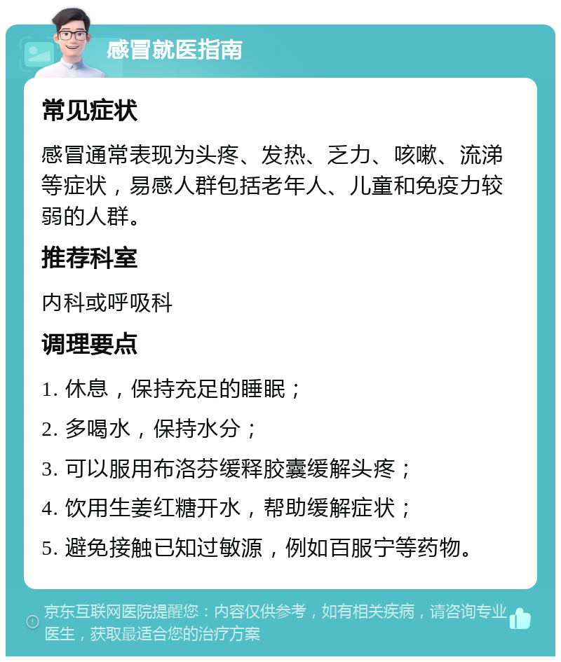 感冒就医指南 常见症状 感冒通常表现为头疼、发热、乏力、咳嗽、流涕等症状，易感人群包括老年人、儿童和免疫力较弱的人群。 推荐科室 内科或呼吸科 调理要点 1. 休息，保持充足的睡眠； 2. 多喝水，保持水分； 3. 可以服用布洛芬缓释胶囊缓解头疼； 4. 饮用生姜红糖开水，帮助缓解症状； 5. 避免接触已知过敏源，例如百服宁等药物。