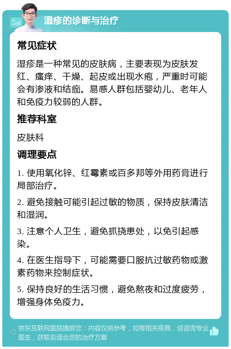 湿疹的诊断与治疗 常见症状 湿疹是一种常见的皮肤病，主要表现为皮肤发红、瘙痒、干燥、起皮或出现水疱，严重时可能会有渗液和结痂。易感人群包括婴幼儿、老年人和免疫力较弱的人群。 推荐科室 皮肤科 调理要点 1. 使用氧化锌、红霉素或百多邦等外用药膏进行局部治疗。 2. 避免接触可能引起过敏的物质，保持皮肤清洁和湿润。 3. 注意个人卫生，避免抓挠患处，以免引起感染。 4. 在医生指导下，可能需要口服抗过敏药物或激素药物来控制症状。 5. 保持良好的生活习惯，避免熬夜和过度疲劳，增强身体免疫力。