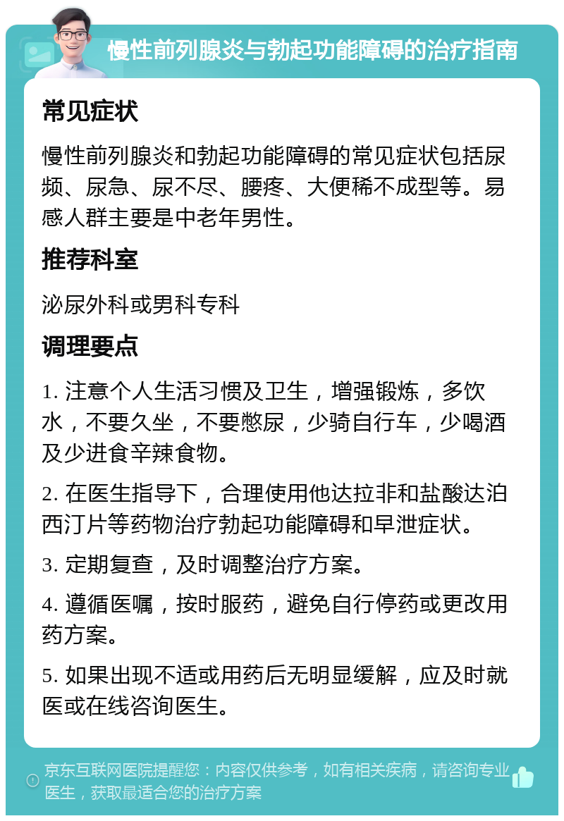 慢性前列腺炎与勃起功能障碍的治疗指南 常见症状 慢性前列腺炎和勃起功能障碍的常见症状包括尿频、尿急、尿不尽、腰疼、大便稀不成型等。易感人群主要是中老年男性。 推荐科室 泌尿外科或男科专科 调理要点 1. 注意个人生活习惯及卫生，增强锻炼，多饮水，不要久坐，不要憋尿，少骑自行车，少喝酒及少进食辛辣食物。 2. 在医生指导下，合理使用他达拉非和盐酸达泊西汀片等药物治疗勃起功能障碍和早泄症状。 3. 定期复查，及时调整治疗方案。 4. 遵循医嘱，按时服药，避免自行停药或更改用药方案。 5. 如果出现不适或用药后无明显缓解，应及时就医或在线咨询医生。