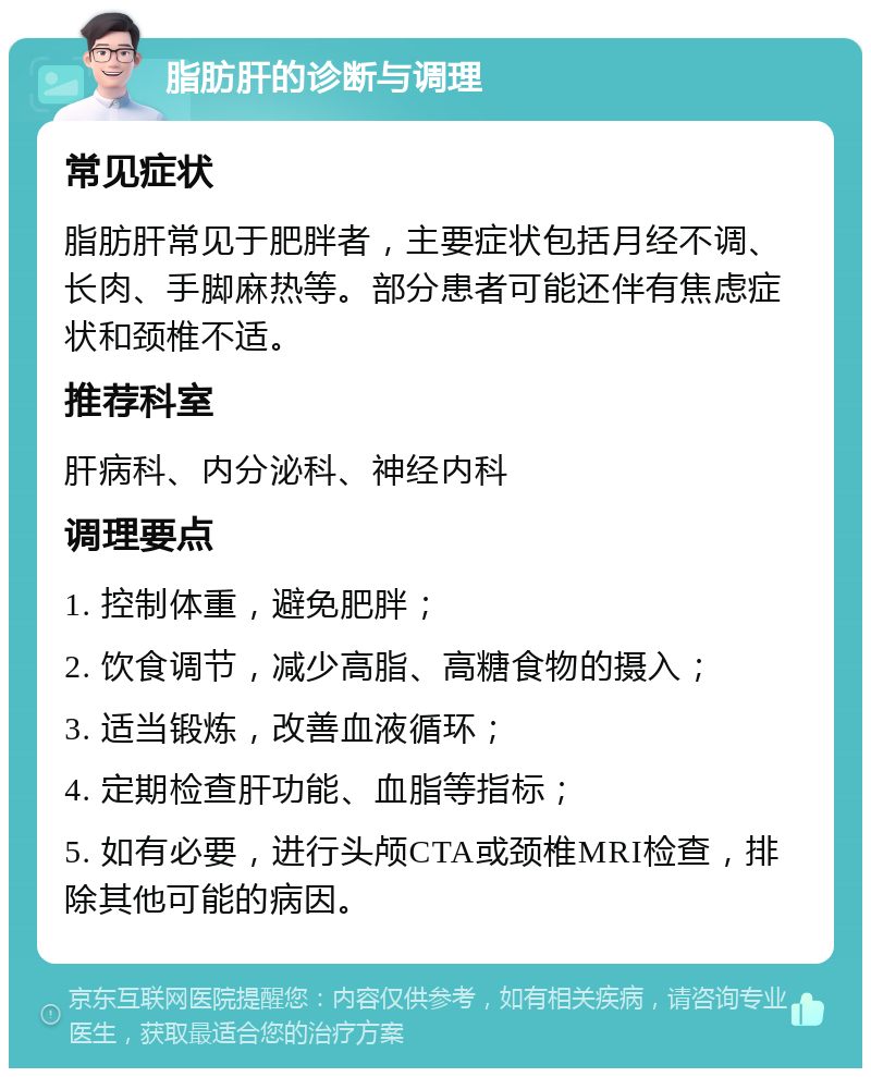 脂肪肝的诊断与调理 常见症状 脂肪肝常见于肥胖者，主要症状包括月经不调、长肉、手脚麻热等。部分患者可能还伴有焦虑症状和颈椎不适。 推荐科室 肝病科、内分泌科、神经内科 调理要点 1. 控制体重，避免肥胖； 2. 饮食调节，减少高脂、高糖食物的摄入； 3. 适当锻炼，改善血液循环； 4. 定期检查肝功能、血脂等指标； 5. 如有必要，进行头颅CTA或颈椎MRI检查，排除其他可能的病因。