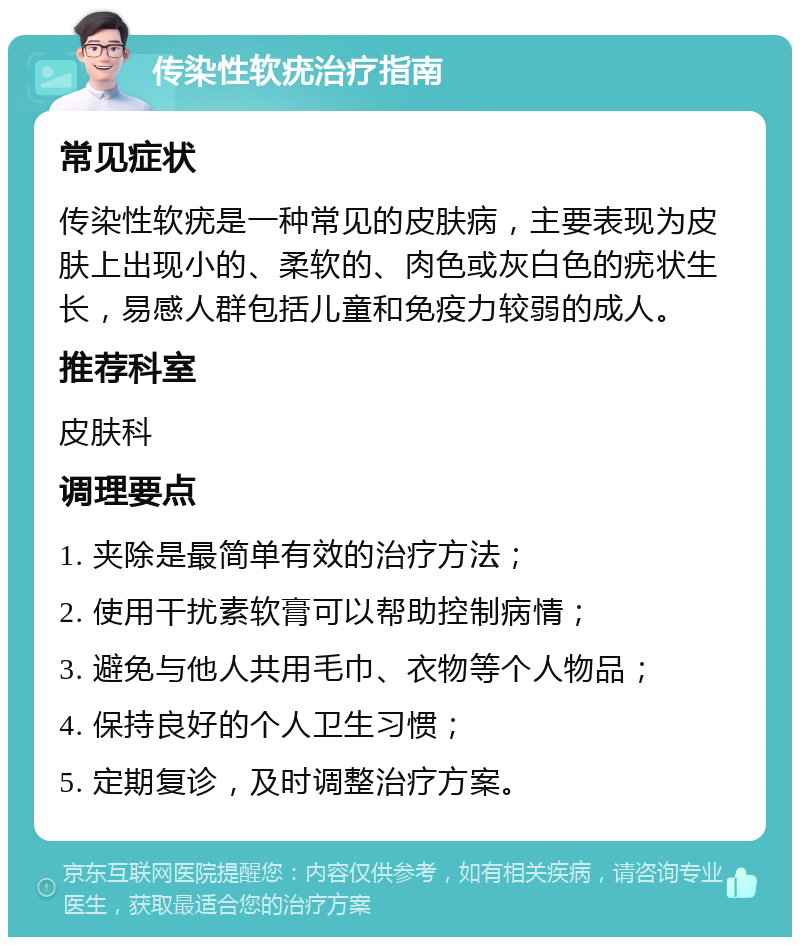 传染性软疣治疗指南 常见症状 传染性软疣是一种常见的皮肤病，主要表现为皮肤上出现小的、柔软的、肉色或灰白色的疣状生长，易感人群包括儿童和免疫力较弱的成人。 推荐科室 皮肤科 调理要点 1. 夹除是最简单有效的治疗方法； 2. 使用干扰素软膏可以帮助控制病情； 3. 避免与他人共用毛巾、衣物等个人物品； 4. 保持良好的个人卫生习惯； 5. 定期复诊，及时调整治疗方案。