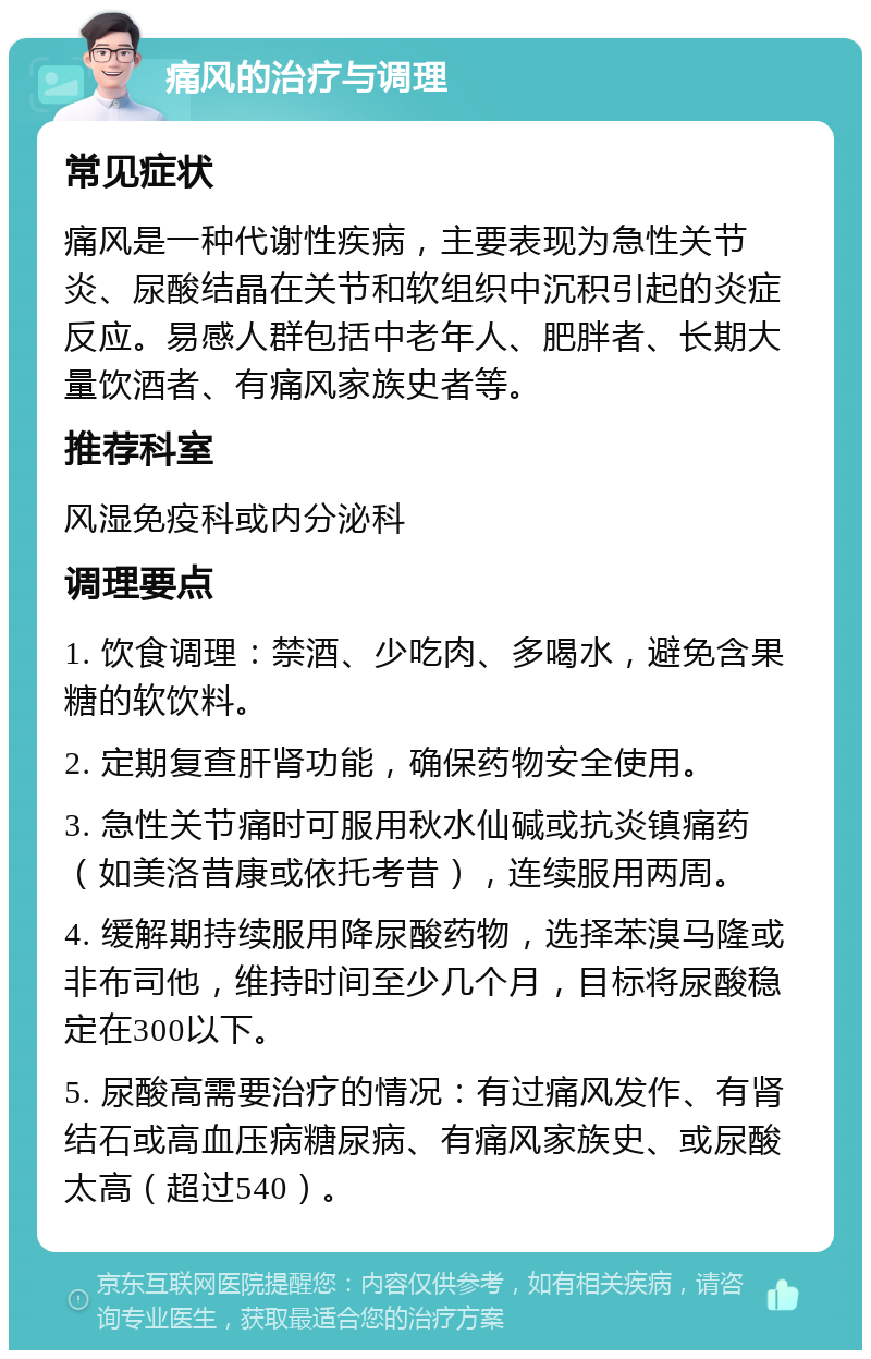 痛风的治疗与调理 常见症状 痛风是一种代谢性疾病，主要表现为急性关节炎、尿酸结晶在关节和软组织中沉积引起的炎症反应。易感人群包括中老年人、肥胖者、长期大量饮酒者、有痛风家族史者等。 推荐科室 风湿免疫科或内分泌科 调理要点 1. 饮食调理：禁酒、少吃肉、多喝水，避免含果糖的软饮料。 2. 定期复查肝肾功能，确保药物安全使用。 3. 急性关节痛时可服用秋水仙碱或抗炎镇痛药（如美洛昔康或依托考昔），连续服用两周。 4. 缓解期持续服用降尿酸药物，选择苯溴马隆或非布司他，维持时间至少几个月，目标将尿酸稳定在300以下。 5. 尿酸高需要治疗的情况：有过痛风发作、有肾结石或高血压病糖尿病、有痛风家族史、或尿酸太高（超过540）。