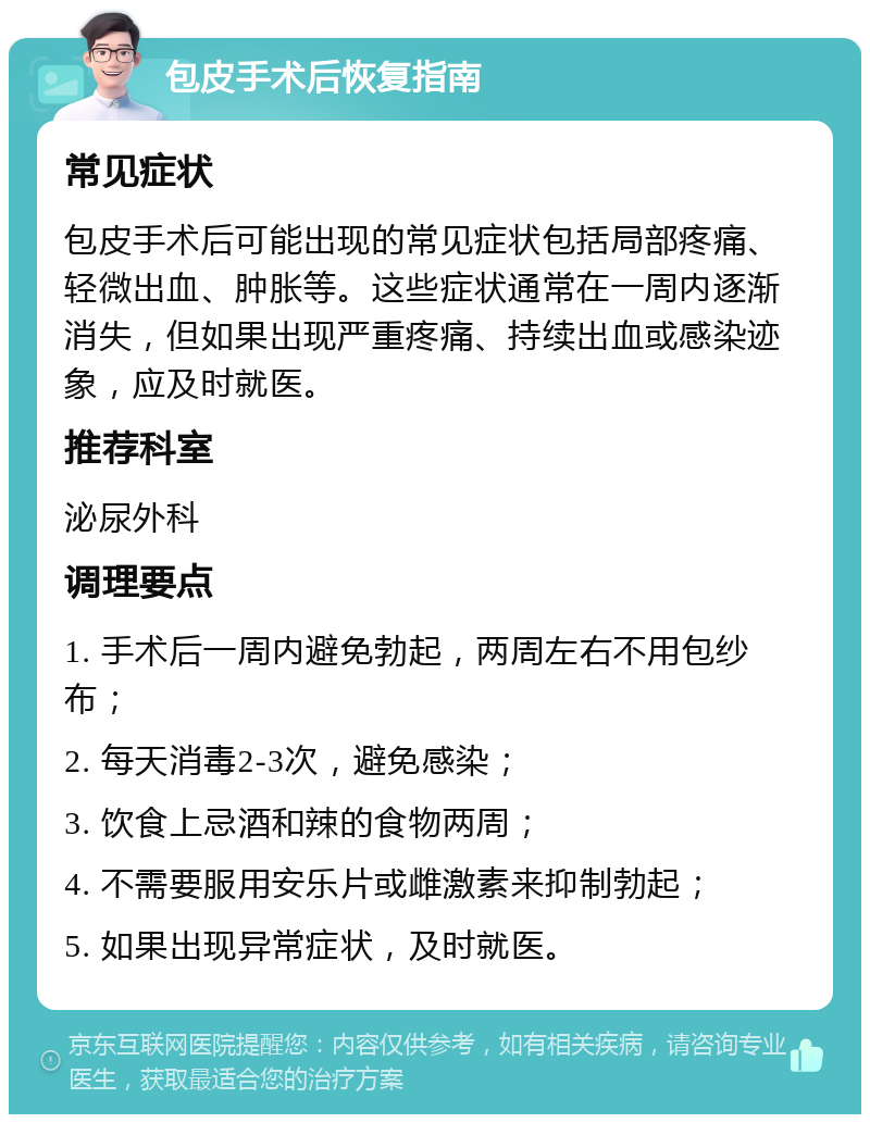 包皮手术后恢复指南 常见症状 包皮手术后可能出现的常见症状包括局部疼痛、轻微出血、肿胀等。这些症状通常在一周内逐渐消失，但如果出现严重疼痛、持续出血或感染迹象，应及时就医。 推荐科室 泌尿外科 调理要点 1. 手术后一周内避免勃起，两周左右不用包纱布； 2. 每天消毒2-3次，避免感染； 3. 饮食上忌酒和辣的食物两周； 4. 不需要服用安乐片或雌激素来抑制勃起； 5. 如果出现异常症状，及时就医。