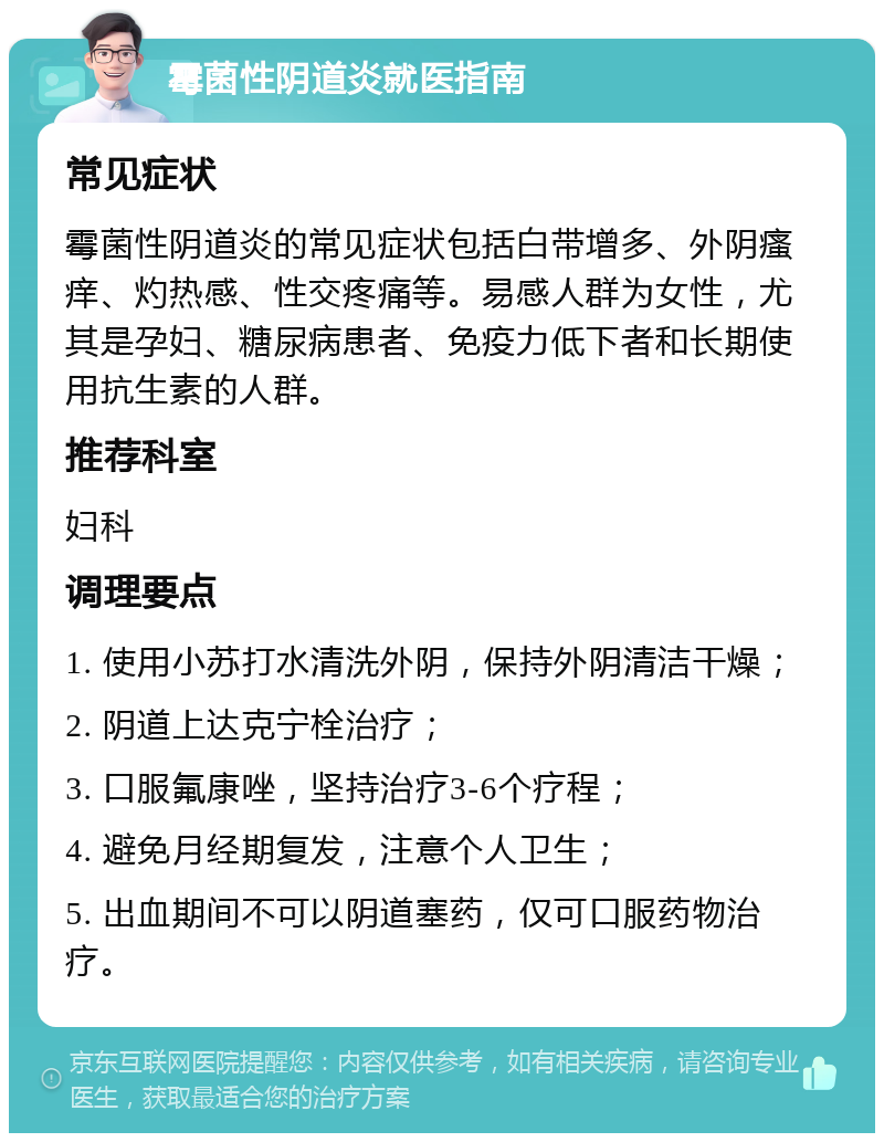 霉菌性阴道炎就医指南 常见症状 霉菌性阴道炎的常见症状包括白带增多、外阴瘙痒、灼热感、性交疼痛等。易感人群为女性，尤其是孕妇、糖尿病患者、免疫力低下者和长期使用抗生素的人群。 推荐科室 妇科 调理要点 1. 使用小苏打水清洗外阴，保持外阴清洁干燥； 2. 阴道上达克宁栓治疗； 3. 口服氟康唑，坚持治疗3-6个疗程； 4. 避免月经期复发，注意个人卫生； 5. 出血期间不可以阴道塞药，仅可口服药物治疗。