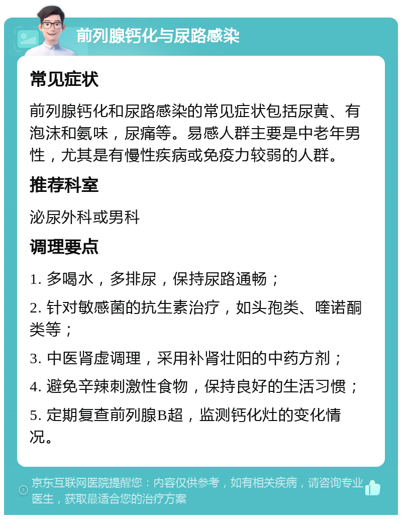 前列腺钙化与尿路感染 常见症状 前列腺钙化和尿路感染的常见症状包括尿黄、有泡沫和氨味，尿痛等。易感人群主要是中老年男性，尤其是有慢性疾病或免疫力较弱的人群。 推荐科室 泌尿外科或男科 调理要点 1. 多喝水，多排尿，保持尿路通畅； 2. 针对敏感菌的抗生素治疗，如头孢类、喹诺酮类等； 3. 中医肾虚调理，采用补肾壮阳的中药方剂； 4. 避免辛辣刺激性食物，保持良好的生活习惯； 5. 定期复查前列腺B超，监测钙化灶的变化情况。