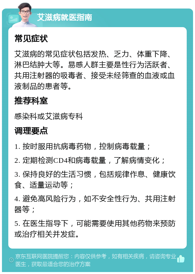 艾滋病就医指南 常见症状 艾滋病的常见症状包括发热、乏力、体重下降、淋巴结肿大等。易感人群主要是性行为活跃者、共用注射器的吸毒者、接受未经筛查的血液或血液制品的患者等。 推荐科室 感染科或艾滋病专科 调理要点 1. 按时服用抗病毒药物，控制病毒载量； 2. 定期检测CD4和病毒载量，了解病情变化； 3. 保持良好的生活习惯，包括规律作息、健康饮食、适量运动等； 4. 避免高风险行为，如不安全性行为、共用注射器等； 5. 在医生指导下，可能需要使用其他药物来预防或治疗相关并发症。