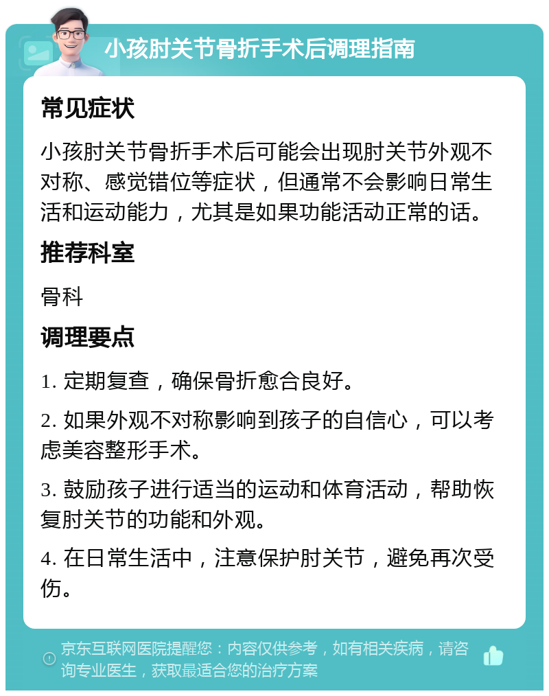 小孩肘关节骨折手术后调理指南 常见症状 小孩肘关节骨折手术后可能会出现肘关节外观不对称、感觉错位等症状，但通常不会影响日常生活和运动能力，尤其是如果功能活动正常的话。 推荐科室 骨科 调理要点 1. 定期复查，确保骨折愈合良好。 2. 如果外观不对称影响到孩子的自信心，可以考虑美容整形手术。 3. 鼓励孩子进行适当的运动和体育活动，帮助恢复肘关节的功能和外观。 4. 在日常生活中，注意保护肘关节，避免再次受伤。