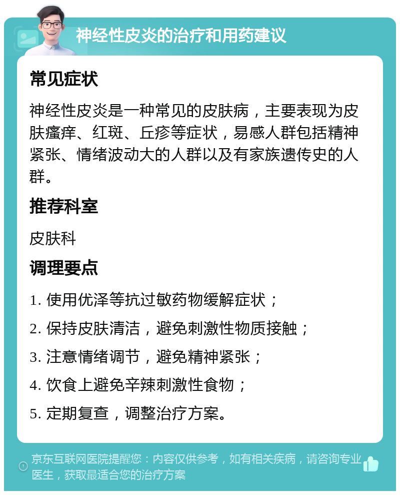 神经性皮炎的治疗和用药建议 常见症状 神经性皮炎是一种常见的皮肤病，主要表现为皮肤瘙痒、红斑、丘疹等症状，易感人群包括精神紧张、情绪波动大的人群以及有家族遗传史的人群。 推荐科室 皮肤科 调理要点 1. 使用优泽等抗过敏药物缓解症状； 2. 保持皮肤清洁，避免刺激性物质接触； 3. 注意情绪调节，避免精神紧张； 4. 饮食上避免辛辣刺激性食物； 5. 定期复查，调整治疗方案。