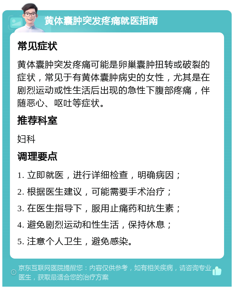 黄体囊肿突发疼痛就医指南 常见症状 黄体囊肿突发疼痛可能是卵巢囊肿扭转或破裂的症状，常见于有黄体囊肿病史的女性，尤其是在剧烈运动或性生活后出现的急性下腹部疼痛，伴随恶心、呕吐等症状。 推荐科室 妇科 调理要点 1. 立即就医，进行详细检查，明确病因； 2. 根据医生建议，可能需要手术治疗； 3. 在医生指导下，服用止痛药和抗生素； 4. 避免剧烈运动和性生活，保持休息； 5. 注意个人卫生，避免感染。