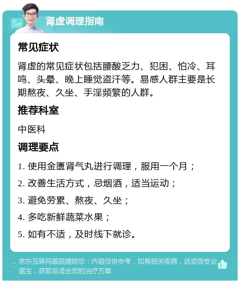 肾虚调理指南 常见症状 肾虚的常见症状包括腰酸乏力、犯困、怕冷、耳鸣、头晕、晚上睡觉盗汗等。易感人群主要是长期熬夜、久坐、手淫频繁的人群。 推荐科室 中医科 调理要点 1. 使用金匮肾气丸进行调理，服用一个月； 2. 改善生活方式，忌烟酒，适当运动； 3. 避免劳累、熬夜、久坐； 4. 多吃新鲜蔬菜水果； 5. 如有不适，及时线下就诊。