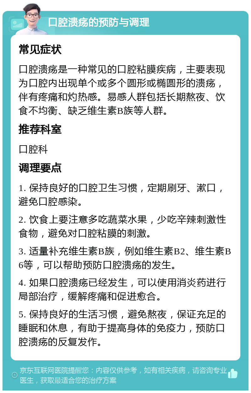 口腔溃疡的预防与调理 常见症状 口腔溃疡是一种常见的口腔粘膜疾病，主要表现为口腔内出现单个或多个圆形或椭圆形的溃疡，伴有疼痛和灼热感。易感人群包括长期熬夜、饮食不均衡、缺乏维生素B族等人群。 推荐科室 口腔科 调理要点 1. 保持良好的口腔卫生习惯，定期刷牙、漱口，避免口腔感染。 2. 饮食上要注意多吃蔬菜水果，少吃辛辣刺激性食物，避免对口腔粘膜的刺激。 3. 适量补充维生素B族，例如维生素B2、维生素B6等，可以帮助预防口腔溃疡的发生。 4. 如果口腔溃疡已经发生，可以使用消炎药进行局部治疗，缓解疼痛和促进愈合。 5. 保持良好的生活习惯，避免熬夜，保证充足的睡眠和休息，有助于提高身体的免疫力，预防口腔溃疡的反复发作。