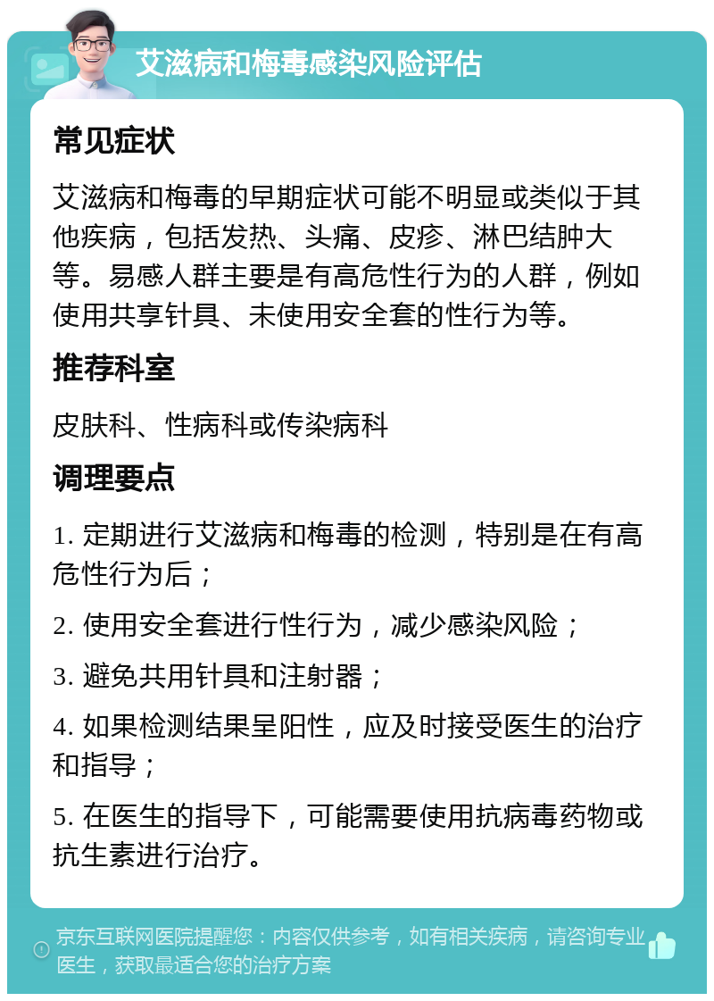 艾滋病和梅毒感染风险评估 常见症状 艾滋病和梅毒的早期症状可能不明显或类似于其他疾病，包括发热、头痛、皮疹、淋巴结肿大等。易感人群主要是有高危性行为的人群，例如使用共享针具、未使用安全套的性行为等。 推荐科室 皮肤科、性病科或传染病科 调理要点 1. 定期进行艾滋病和梅毒的检测，特别是在有高危性行为后； 2. 使用安全套进行性行为，减少感染风险； 3. 避免共用针具和注射器； 4. 如果检测结果呈阳性，应及时接受医生的治疗和指导； 5. 在医生的指导下，可能需要使用抗病毒药物或抗生素进行治疗。