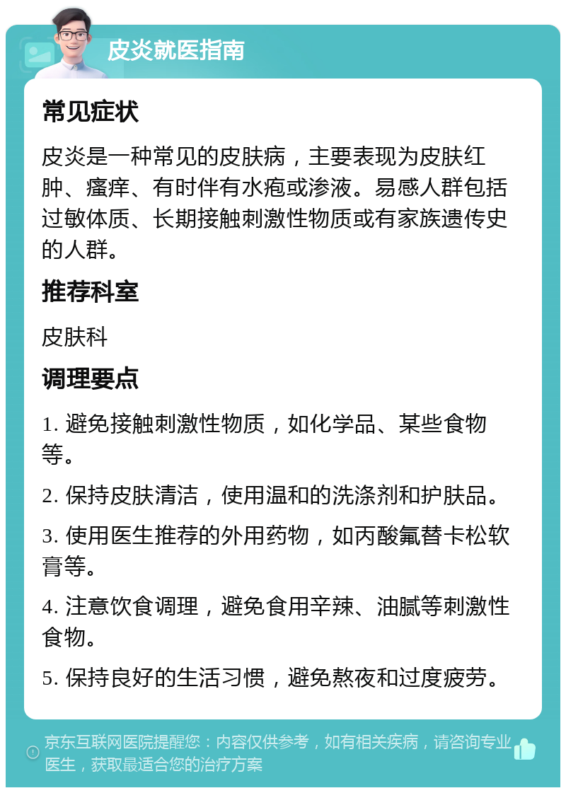 皮炎就医指南 常见症状 皮炎是一种常见的皮肤病，主要表现为皮肤红肿、瘙痒、有时伴有水疱或渗液。易感人群包括过敏体质、长期接触刺激性物质或有家族遗传史的人群。 推荐科室 皮肤科 调理要点 1. 避免接触刺激性物质，如化学品、某些食物等。 2. 保持皮肤清洁，使用温和的洗涤剂和护肤品。 3. 使用医生推荐的外用药物，如丙酸氟替卡松软膏等。 4. 注意饮食调理，避免食用辛辣、油腻等刺激性食物。 5. 保持良好的生活习惯，避免熬夜和过度疲劳。