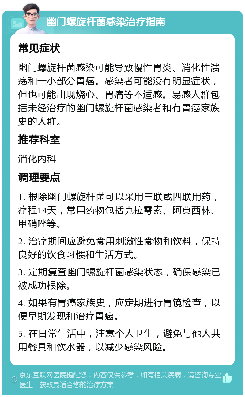 幽门螺旋杆菌感染治疗指南 常见症状 幽门螺旋杆菌感染可能导致慢性胃炎、消化性溃疡和一小部分胃癌。感染者可能没有明显症状，但也可能出现烧心、胃痛等不适感。易感人群包括未经治疗的幽门螺旋杆菌感染者和有胃癌家族史的人群。 推荐科室 消化内科 调理要点 1. 根除幽门螺旋杆菌可以采用三联或四联用药，疗程14天，常用药物包括克拉霉素、阿莫西林、甲硝唑等。 2. 治疗期间应避免食用刺激性食物和饮料，保持良好的饮食习惯和生活方式。 3. 定期复查幽门螺旋杆菌感染状态，确保感染已被成功根除。 4. 如果有胃癌家族史，应定期进行胃镜检查，以便早期发现和治疗胃癌。 5. 在日常生活中，注意个人卫生，避免与他人共用餐具和饮水器，以减少感染风险。