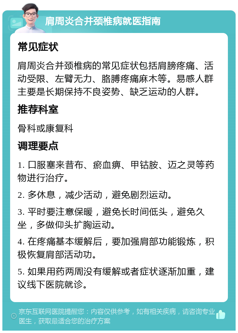 肩周炎合并颈椎病就医指南 常见症状 肩周炎合并颈椎病的常见症状包括肩膀疼痛、活动受限、左臂无力、胳膊疼痛麻木等。易感人群主要是长期保持不良姿势、缺乏运动的人群。 推荐科室 骨科或康复科 调理要点 1. 口服塞来昔布、瘀血痹、甲钴胺、迈之灵等药物进行治疗。 2. 多休息，减少活动，避免剧烈运动。 3. 平时要注意保暖，避免长时间低头，避免久坐，多做仰头扩胸运动。 4. 在疼痛基本缓解后，要加强肩部功能锻炼，积极恢复肩部活动功。 5. 如果用药两周没有缓解或者症状逐渐加重，建议线下医院就诊。